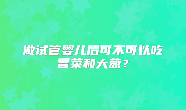 做试管婴儿后可不可以吃香菜和大葱？
