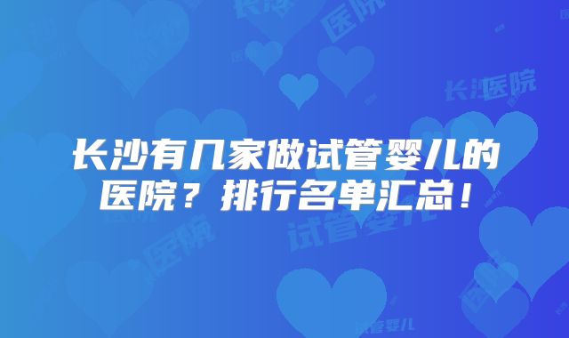 长沙有几家做试管婴儿的医院？排行名单汇总！
