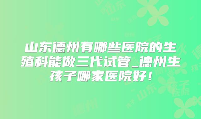山东德州有哪些医院的生殖科能做三代试管_德州生孩子哪家医院好！
