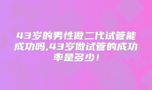 43岁的男性做二代试管能成功吗,43岁做试管的成功率是多少！