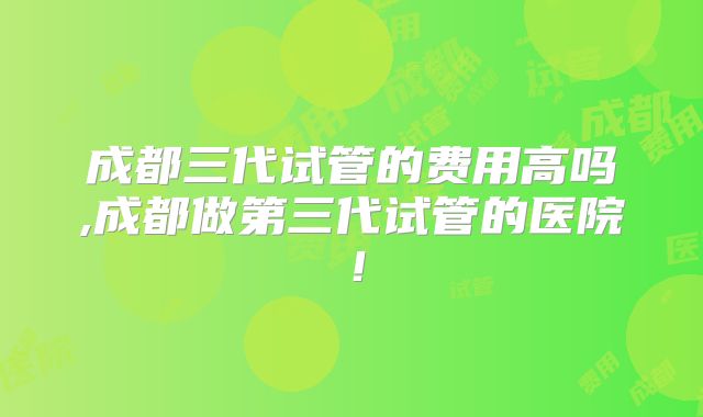成都三代试管的费用高吗,成都做第三代试管的医院！
