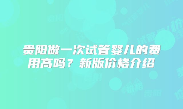 贵阳做一次试管婴儿的费用高吗？新版价格介绍