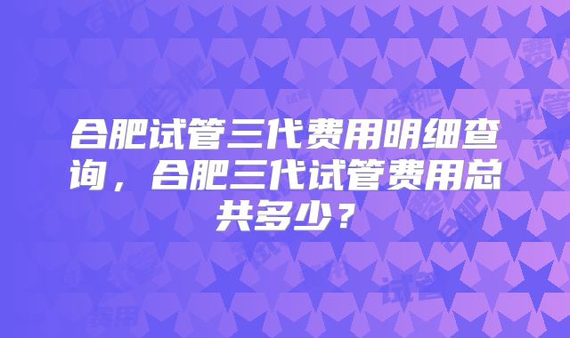 合肥试管三代费用明细查询，合肥三代试管费用总共多少？