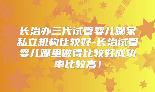 长治办三代试管婴儿哪家私立机构比较好-长治试管婴儿哪里做得比较好成功率比较高！