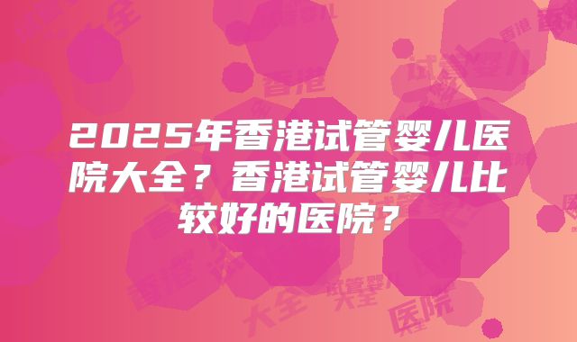 2025年香港试管婴儿医院大全？香港试管婴儿比较好的医院？