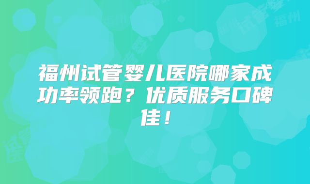 福州试管婴儿医院哪家成功率领跑？优质服务口碑佳！
