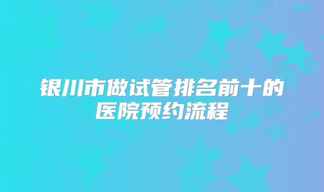 银川市做试管排名前十的医院预约流程