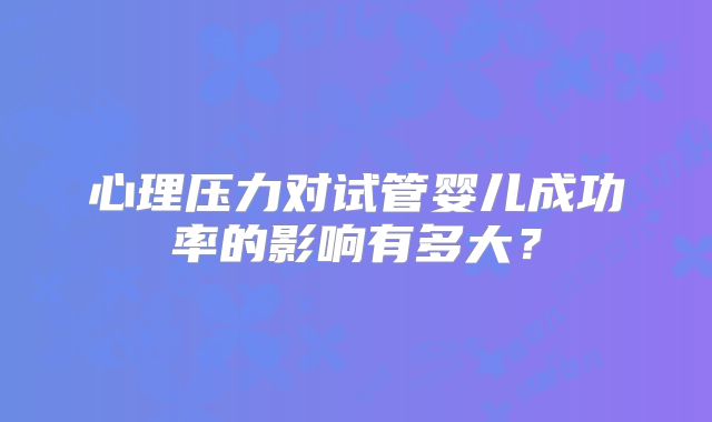 心理压力对试管婴儿成功率的影响有多大？