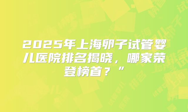 2025年上海卵子试管婴儿医院排名揭晓，哪家荣登榜首？”