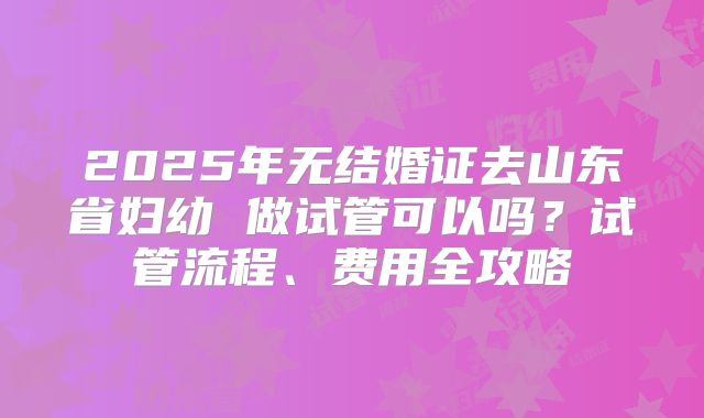 2025年无结婚证去山东省妇幼 做试管可以吗?试管流程、费用全攻略