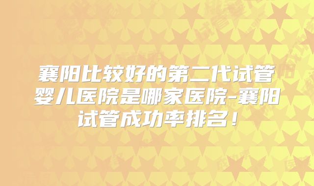 襄阳比较好的第二代试管婴儿医院是哪家医院-襄阳试管成功率排名！