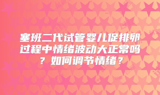 塞班二代试管婴儿促排卵过程中情绪波动大正常吗？如何调节情绪？
