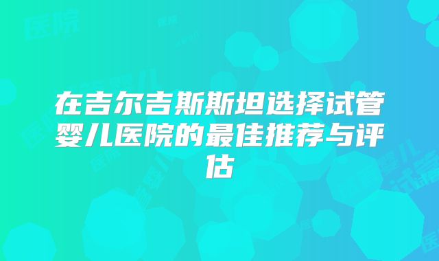 在吉尔吉斯斯坦选择试管婴儿医院的最佳推荐与评估