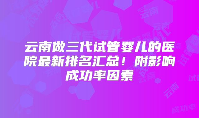 云南做三代试管婴儿的医院最新排名汇总!附影响成功率因素