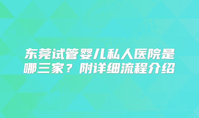 东莞试管婴儿私人医院是哪三家?附详细流程介绍