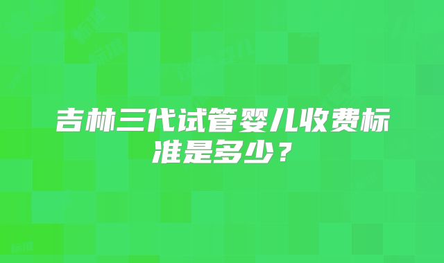 吉林三代试管婴儿收费标准是多少？