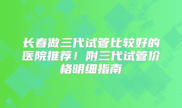 长春做三代试管比较好的医院推荐！附三代试管价格明细指南