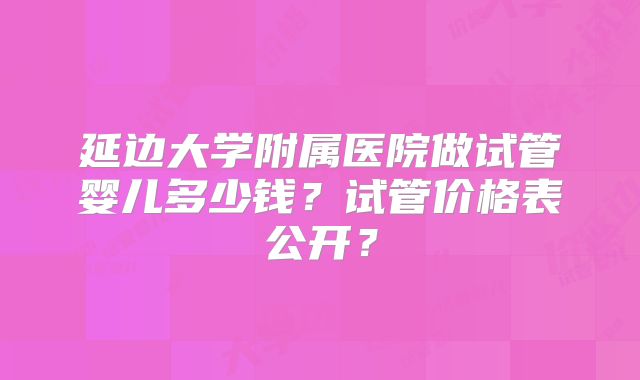 延边大学附属医院做试管婴儿多少钱？试管价格表公开？
