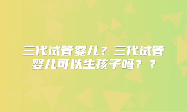 三代试管婴儿？三代试管婴儿可以生孩子吗？？