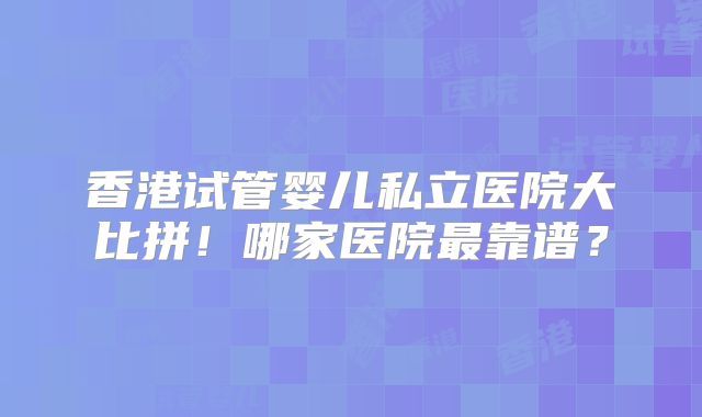 香港试管婴儿私立医院大比拼!哪家医院最靠谱?
