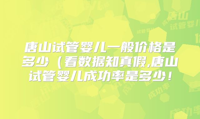 唐山试管婴儿一般价格是多少（看数据知真假,唐山试管婴儿成功率是多少！
