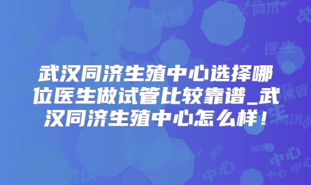 武汉同济生殖中心选择哪位医生做试管比较靠谱_武汉同济生殖中心怎么样!