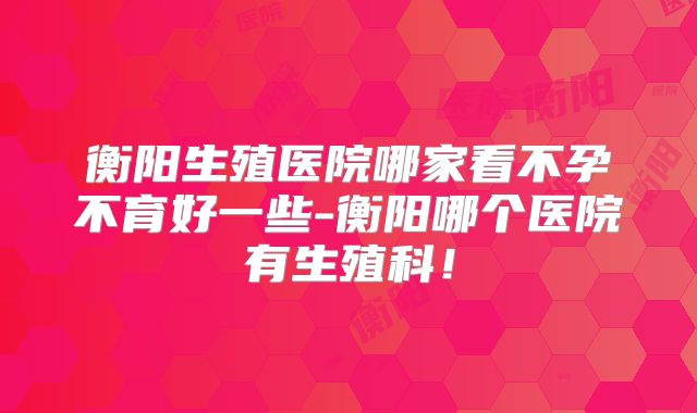 衡阳生殖医院哪家看不孕不育好一些-衡阳哪个医院有生殖科!