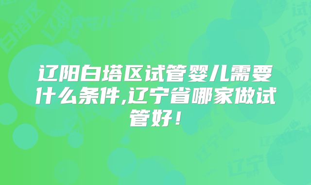 辽阳白塔区试管婴儿需要什么条件,辽宁省哪家做试管好！