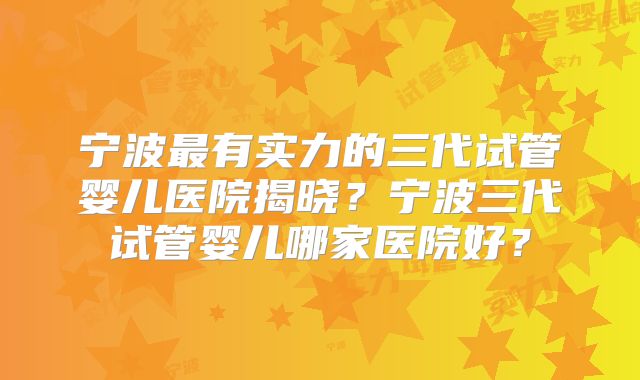 宁波最有实力的三代试管婴儿医院揭晓？宁波三代试管婴儿哪家医院好？