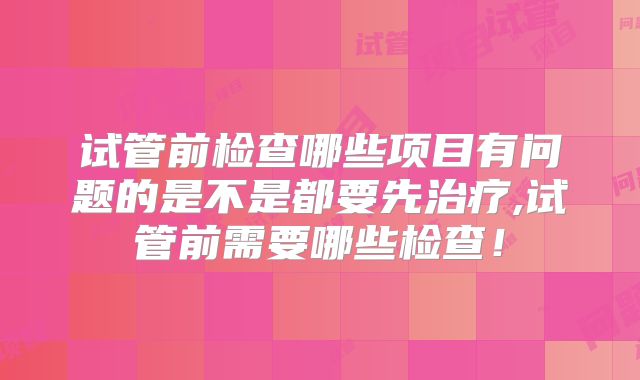 试管前检查哪些项目有问题的是不是都要先治疗,试管前需要哪些检查!