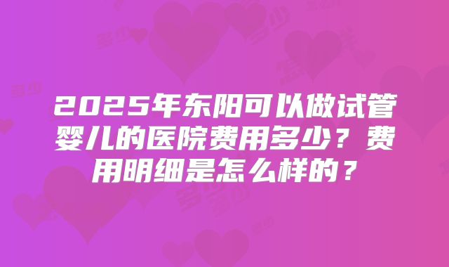2025年东阳可以做试管婴儿的医院费用多少?费用明细是怎么样的?