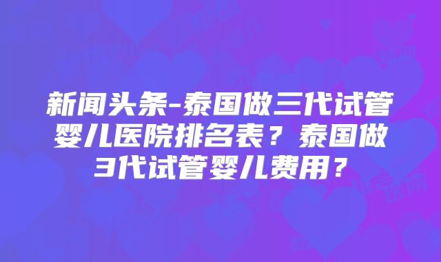 新闻头条-泰国做三代试管婴儿医院排名表？泰国做3代试管婴儿费用？