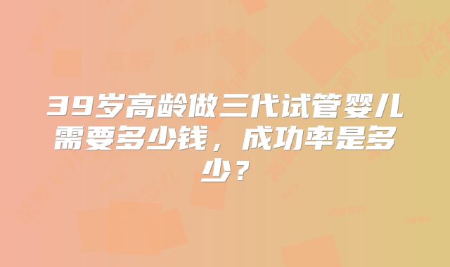 39岁高龄做三代试管婴儿需要多少钱，成功率是多少？