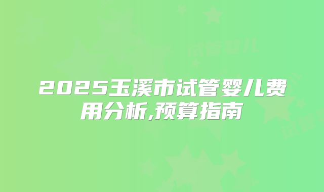 2025玉溪市试管婴儿费用分析,预算指南
