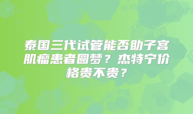 泰国三代试管能否助子宫肌瘤患者圆梦？杰特宁价格贵不贵？