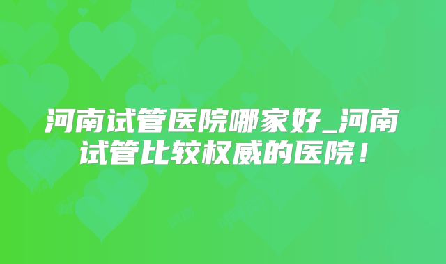 河南试管医院哪家好_河南试管比较权威的医院!