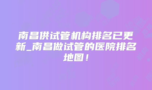 南昌供试管机构排名已更新_南昌做试管的医院排名地图!