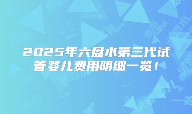 2025年六盘水第三代试管婴儿费用明细一览!