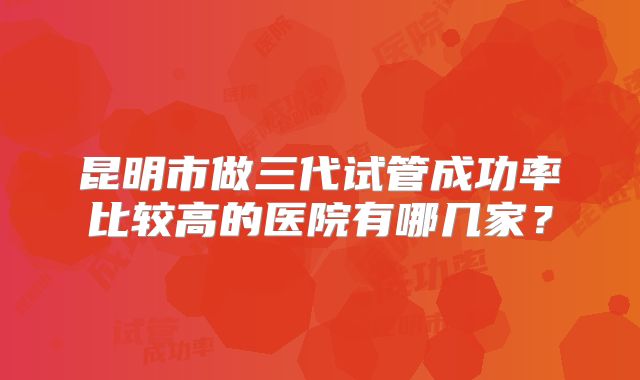 昆明市做三代试管成功率比较高的医院有哪几家？