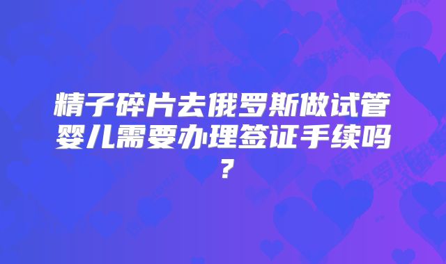 精子碎片去俄罗斯做试管婴儿需要办理签证手续吗？