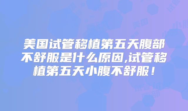 美国试管移植第五天腹部不舒服是什么原因,试管移植第五天小腹不舒服！