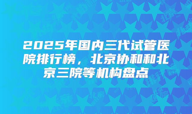 2025年国内三代试管医院排行榜，北京协和和北京三院等机构盘点