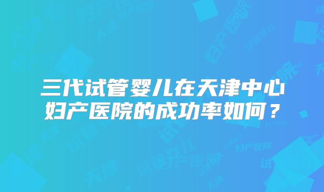 三代试管婴儿在天津中心妇产医院的成功率如何？