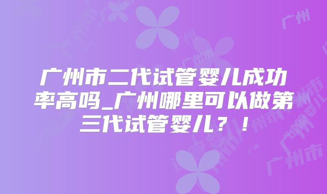 广州市二代试管婴儿成功率高吗_广州哪里可以做第三代试管婴儿？！