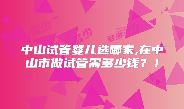 中山试管婴儿选哪家,在中山市做试管需多少钱？！