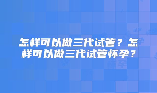 怎样可以做三代试管?怎样可以做三代试管怀孕?