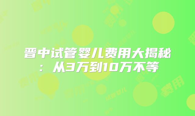 晋中试管婴儿费用大揭秘：从3万到10万不等