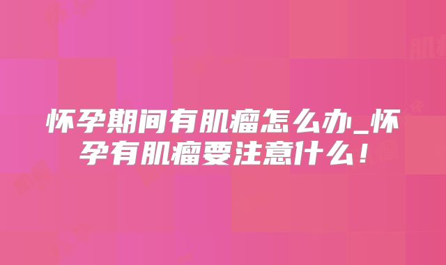怀孕期间有肌瘤怎么办_怀孕有肌瘤要注意什么！