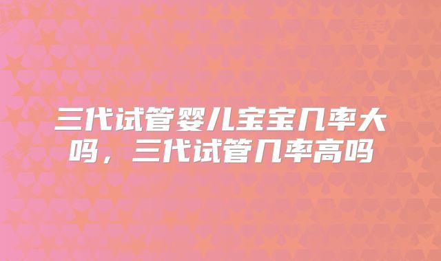 三代试管婴儿宝宝几率大吗，三代试管几率高吗