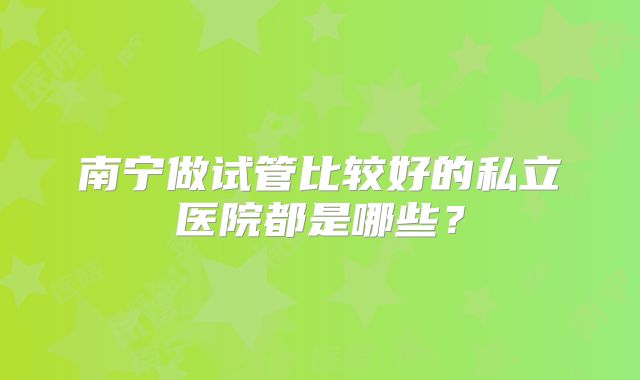 南宁做试管比较好的私立医院都是哪些？